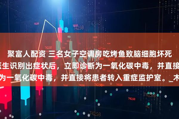 聚富人配资 三名女子空调房吃烤鱼致脑细胞坏死,三人已经昏迷不醒。医生识别出症状后，立即诊断为一氧化碳中毒，并直接将患者转入重症监护室。_木炭