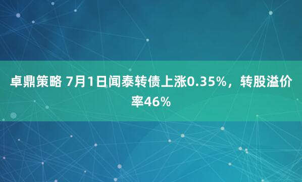卓鼎策略 7月1日闻泰转债上涨0.35%，转股溢价率46%